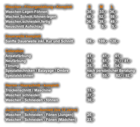 Waschen - Frisurgestaltung - Komplett                S         M        L Waschen-Legen-Föhnen  	                             30,-      33,-    36,- Wachen,Schnitt,föhnen-legen                              48,-      52,-     59,- Waschen,schneiden,fertig                                    36,-      39,-     49,- Neuschnitt Aufschlag                                              5,-        5,-      5,-  Dauerwelle komplett Sanfte Dauerwelle inkl. Kur und Schnitt	              99,-     109,-   120,-  Coloration  Ansatzfärbung	                                              41,-         41,-      41,- Neufärbung        	             51,-         61,-      71,- / 81,- Tönung 	    35,-         45,-      54,- Spezialtechniken / Balayage / Ombre                  nach persönlicher Beratung Spezialsträhnen 	45,-         55,-       82,- / 92,-  Herren - Haarschnitt - komplett Trockenschnitt / Maschine                                    15,- Waschen schneiden                                 	        27,- Waschen - Schneiden - föhnen 	      30,-  Junioren - Service - komlett (bis 12 Jahre) Waschen - Schneiden - Fönen (Jungen) 	20,- Waschen - Schneiden - Fönen (Mädchen) 	23,-