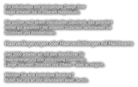 Ein individuelles und einzigartiges Design Ihrer Nägel erhalten Sie in unserem Nagelstudio.  Sie suchen nach einem individuellen Geschenk, das garantiert  immer gut ankommt? Mit unserem Gutschein verschenken sie  Schönheit und Wohlbefinden.  Haarverlängerungen oder Haarverdichtungen mit Hairdreams  Seit 2000 arbeiten wir mit dem Marktführer für  Haarverlängerung und Verdichtung zusammen. Länge, Volumen, Strähnen und Effekte – alles ist möglich.  Möchten Sie eine kostenlose Beratung? Rufen Sie uns an und vereinbaren einen Termin.