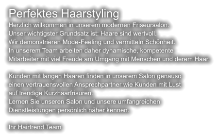 Perfektes Haarstyling Herzlich willkommen in unserem modernen Friseursalon. Unser wichtigster Grundsatz ist: Haare sind wertvoll. Wir demonstrieren Mode-Feeling und vermitteln Schönheit. In unserem Team arbeiten daher dynamische, kompetente Mitarbeiter mit viel Freude am Umgang mit Menschen und derem Haar.  Kunden mit langen Haaren finden in unserem Salon genauso einen vertrauensvollen Ansprechpartner wie Kunden mit Lust auf trendige Kurzhaarfrisuren. Lernen Sie unseren Salon und unsere umfangreichen Dienstleistungen persönlich näher kennen.  Ihr Hairtrend Team